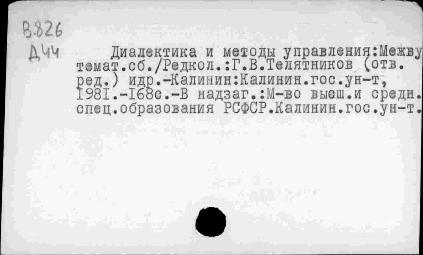 ﻿У 2 6 дчч
Диалектика и методы управления:Межв, темат.сб./Редкол.:Г.В.Телятников (отв. ред.) идр.-Калинин:Калинин.гос.ун-т, 198I.-I6oc.-B надзаг.:М-во выеш.и средн спец.образования РСФСР.Калинин.гос.ун-т